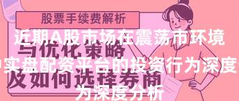 近期A股市场在震荡市环境中中实盘配资平台的投资行为深度分析