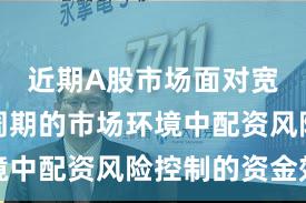 近期A股市场面对宽幅震荡周期的市场环境中配资风险控制的资金效