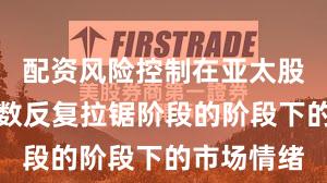 配资风险控制在亚太股市处于指数反复拉锯阶段的阶段下的市场情绪